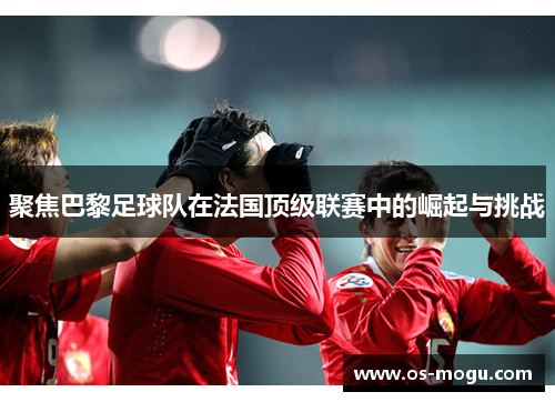 聚焦巴黎足球队在法国顶级联赛中的崛起与挑战